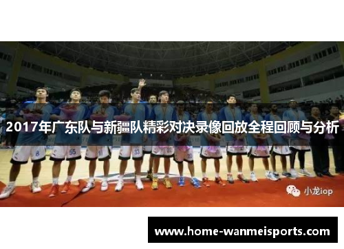 2017年广东队与新疆队精彩对决录像回放全程回顾与分析